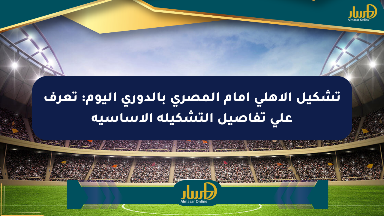 تشكيل الأهلي أمام المصري بالدوري اليوم: تعرف على تفاصيل التشكيلة الأساسية